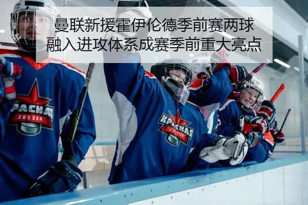 曼联新援霍伊伦德季前赛两球 融入进攻体系成赛季前重大亮点